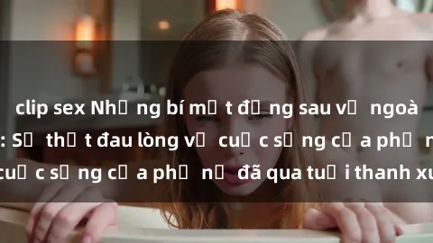 clip sex Những bí mật đằng sau vẻ ngoài gái già dâm đãng: Sự thật đau lòng về cuộc sống của phụ nữ đã qua tuổi thanh xuân