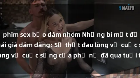 phim sex bạo dâm nhóm Những bí mật đằng sau vẻ ngoài gái già dâm đãng: Sự thật đau lòng về cuộc sống của phụ nữ đã qua tuổi thanh xuân