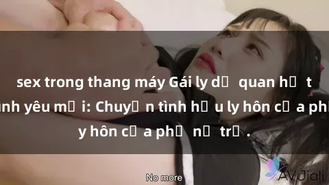 sex trong thang máy Gái ly dị quan hệ tìm kiếm tình yêu mới: Chuyện tình hậu ly hôn của phụ nữ trẻ.