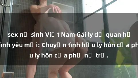 sex nữ sinh Việt Nam Gái ly dị quan hệ tìm kiếm tình yêu mới: Chuyện tình hậu ly hôn của phụ nữ trẻ.