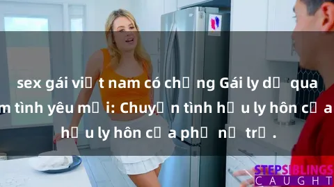 sex gái việt nam có chồng Gái ly dị quan hệ tìm kiếm tình yêu mới: Chuyện tình hậu ly hôn của phụ nữ trẻ.