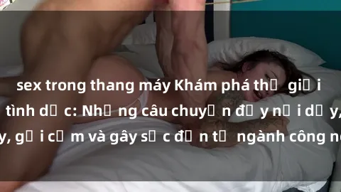 sex trong thang máy Khám phá thế giới của phim sex nô lệ tình dục: Những câu chuyện đầy nổi dậy, gợi cảm và gây sốc đến từ ngành công nghiệp giải trí đen tối