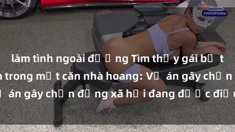 làm tình ngoài đường Tìm thấy gái bị trói và bị hiếp dâm trong một căn nhà hoang: Vụ án gây chấn động xã hội đang được điều tra vào.