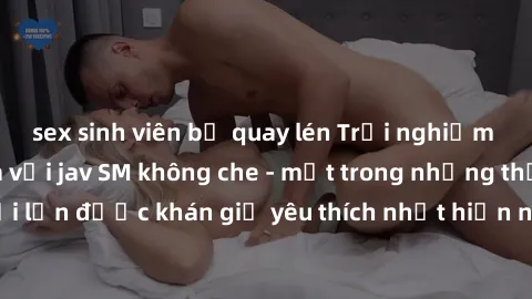 sex sinh viên bị quay lén Trải nghiệm cảm xúc thăng hoa với jav SM không che - một trong những thể loại phim người lớn được khán giả yêu thích nhất hiện nay. Đảm bảo đem lại sự hấp dẫn, kích thích tối