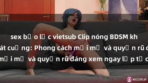 sex bạo lực vietsub Clip nóng BDSM khiến người xem phát cuồng: Phong cách mới mẻ và quyến rũ đáng xem ngay lập tức!