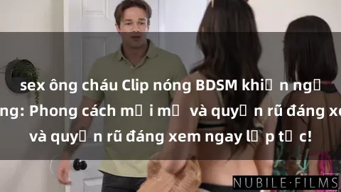 sex ông cháu Clip nóng BDSM khiến người xem phát cuồng: Phong cách mới mẻ và quyến rũ đáng xem ngay lập tức!