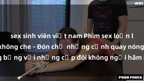sex sinh viên việt nam Phim sex loạn luân đầy kích thích không che - Đón chờ những cảnh quay nóng bỏng với những cặp đôi không ngại hãm hiếp gia đình trong lòng