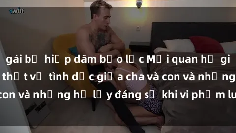 gái bị hiếp dâm bạo lực Mối quan hệ giữa cha và con: Sự thật về tình dục giữa cha và con và những hệ lụy đáng sợ khi vi phạm luật pháp.