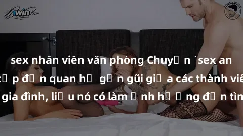 sex nhân viên văn phòng Chuyện `sex anh em ruột` - Đề cập đến quan hệ gần gũi giữa các thành viên trong gia đình, liệu nó có làm ảnh hưởng đến tình cảm gia đình hay không?