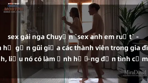 sex gái nga Chuyện `sex anh em ruột` - Đề cập đến quan hệ gần gũi giữa các thành viên trong gia đình, liệu nó có làm ảnh hưởng đến tình cảm gia đình hay không?