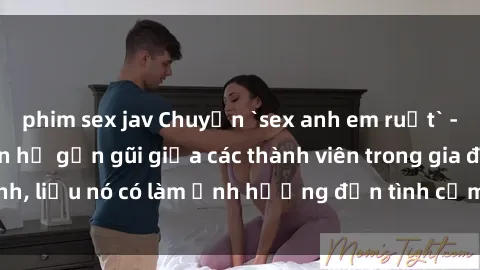 phim sex jav Chuyện `sex anh em ruột` - Đề cập đến quan hệ gần gũi giữa các thành viên trong gia đình, liệu nó có làm ảnh hưởng đến tình cảm gia đình hay không?