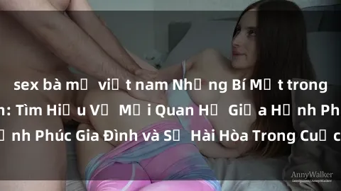 sex bà mẹ việt nam Những Bí Mật trong Tình Dục Gia Đình: Tìm Hiểu Về Mối Quan Hệ Giữa Hạnh Phúc Gia Đình và Sự Hài Hòa Trong Cuộc Sống Tình Dục