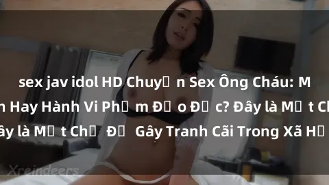 sex jav idol HD Chuyện Sex Ông Cháu: Mối Quan Hệ Gia Đình Hay Hành Vi Phạm Đạo Đức? Đây là Một Chủ Đề Gây Tranh Cãi Trong Xã Hội Hiện Nay.