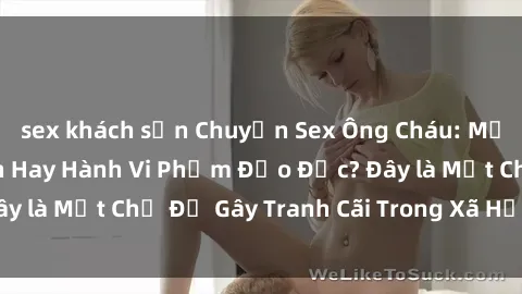 sex khách sạn Chuyện Sex Ông Cháu: Mối Quan Hệ Gia Đình Hay Hành Vi Phạm Đạo Đức? Đây là Một Chủ Đề Gây Tranh Cãi Trong Xã Hội Hiện Nay.
