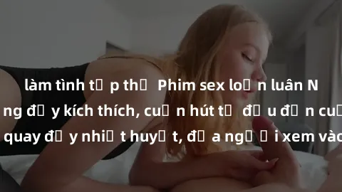 làm tình tập thể Phim sex loạn luân Nhật Bản: Hành động đầy kích thích, cuốn hút từ đầu đến cuối. Những cảnh quay đầy nhiệt huyết, đưa người xem vào thế giới độc đáo của tình thân. Đừng bỏ lỡ!