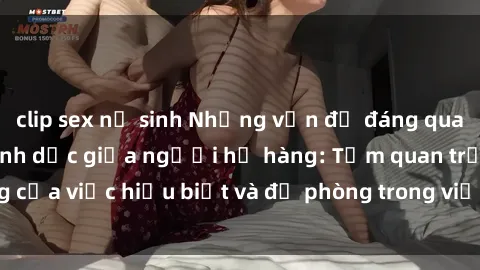 clip sex nữ sinh Những vấn đề đáng quan tâm về quan hệ tình dục giữa người họ hàng: Tầm quan trọng của việc hiểu biết và đề phòng trong việc tiếp xúc trong gia đình.