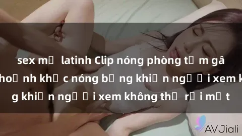 sex mỹ latinh Clip nóng phòng tắm gây sốt: Cận cảnh khoảnh khắc nóng bỏng khiến người xem không thể rời mắt