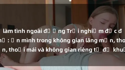 làm tình ngoài đường Trải nghiệm độc đáo tại sex nhà nghỉ: ẩn mình trong không gian lãng mạn, thoải mái và không gian riêng tư để khuấy động tình ái.