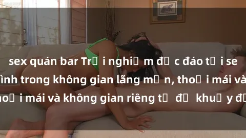 sex quán bar Trải nghiệm độc đáo tại sex nhà nghỉ: ẩn mình trong không gian lãng mạn, thoải mái và không gian riêng tư để khuấy động tình ái.