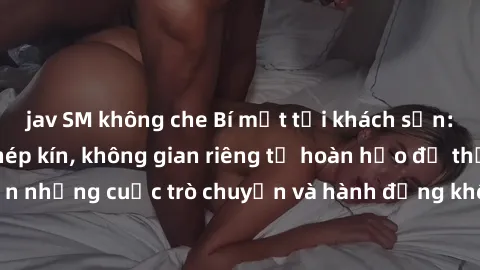 jav SM không che Bí mật tại khách sạn: Phòng quay lén khép kín, không gian riêng tư hoàn hảo để thực hiện những cuộc trò chuyện và hành động không bị người khác phát hiện.