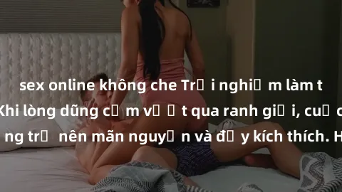 sex online không che Trải nghiệm làm tình ngoài đường: Khi lòng dũng cảm vượt qua ranh giới, cuộc hẹn nơi công cộng trở nên mãn nguyện và đầy kích thích. Hành vi nguy hiểm, nhưng cũng tạo nên cảm giác