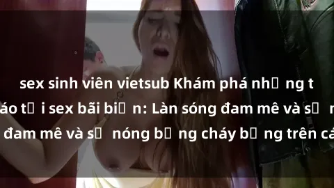sex sinh viên vietsub Khám phá những trải nghiệm độc đáo tại sex bãi biển: Làn sóng đam mê và sự nóng bỏng cháy bỏng trên cát trắng