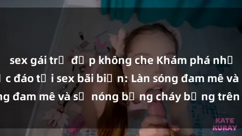 sex gái trẻ đẹp không che Khám phá những trải nghiệm độc đáo tại sex bãi biển: Làn sóng đam mê và sự nóng bỏng cháy bỏng trên cát trắng