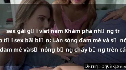 sex gái gọi viet nam Khám phá những trải nghiệm độc đáo tại sex bãi biển: Làn sóng đam mê và sự nóng bỏng cháy bỏng trên cát trắng