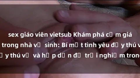 sex giáo viên vietsub Khám phá cảm giác mới mẻ với sex trong nhà vệ sinh: Bí mật tình yêu đầy thú vị và hấp dẫn để trải nghiệm trong đêm hôm nay!