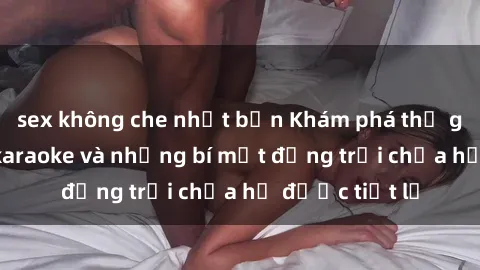 sex không che nhật bản Khám phá thế giới sex quán karaoke và những bí mật động trời chưa hề được tiết lộ