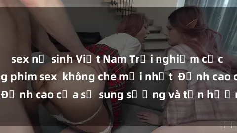 sex nữ sinh Việt Nam Trải nghiệm cực kỳ nóng bỏng trong phim sex  không che mới nhất  Đỉnh cao của sự sung sướng và tận hưởng chân thật