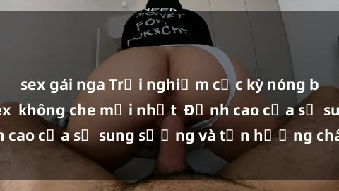 sex gái nga Trải nghiệm cực kỳ nóng bỏng trong phim sex  không che mới nhất  Đỉnh cao của sự sung sướng và tận hưởng chân thật