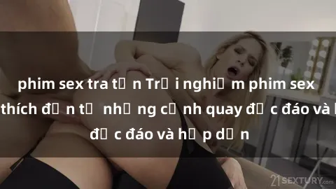 phim sex tra tấn Trải nghiệm phim sex : Sự kích thích đến từ những cảnh quay độc đáo và hấp dẫn