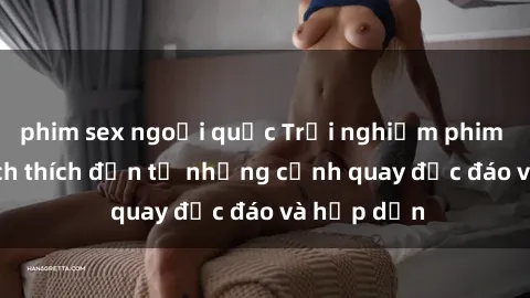 phim sex ngoại quốc Trải nghiệm phim sex : Sự kích thích đến từ những cảnh quay độc đáo và hấp dẫn