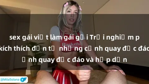 sex gái việt làm gái gọi Trải nghiệm phim sex : Sự kích thích đến từ những cảnh quay độc đáo và hấp dẫn