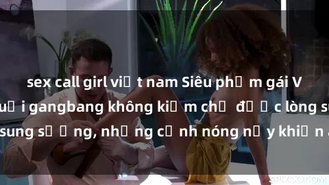 sex call girl việt nam Siêu phẩm gái Việt tham gia trong buổi gangbang không kiềm chế được lòng sung sướng, những cảnh nóng nảy khiến ai cũng phải mãn nhãn
