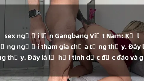 sex người lớn Gangbang Việt Nam: Kỷ lục mới với số lượng người tham gia chưa từng thấy. Đây là lễ hội tình dục độc đáo và gây sốc.