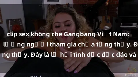 clip sex không che Gangbang Việt Nam: Kỷ lục mới với số lượng người tham gia chưa từng thấy. Đây là lễ hội tình dục độc đáo và gây sốc.