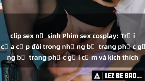 clip sex nữ sinh Phim sex cosplay: Trải nghiệm tuyệt vời của cặp đôi trong những bộ trang phục gợi cảm và kích thích