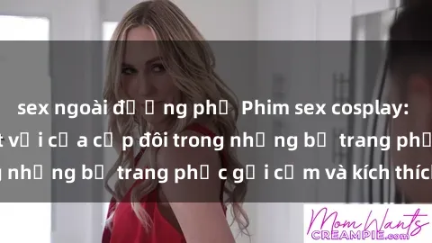 sex ngoài đường phố Phim sex cosplay: Trải nghiệm tuyệt vời của cặp đôi trong những bộ trang phục gợi cảm và kích thích