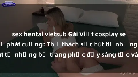 sex hentai vietsub Gái Việt cosplay sexy khiến fan hâm mộ phát cuồng: Thử thách sức hút từ những bộ trang phục đầy sáng tạo và quyến rũ!
