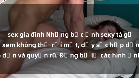 sex gia đình Những bức ảnh sexy tá gợi cảm khiến người xem không thể rời mắt, đầy sức hấp dẫn và quyến rũ. Đừng bỏ lỡ các hình ảnh nóng bỏng này!