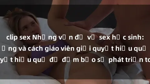 clip sex Những vấn đề về sex học sinh: Các yếu tố ảnh hưởng và cách giáo viên giải quyết hiệu quả để đảm bảo sự phát triển toàn diện.