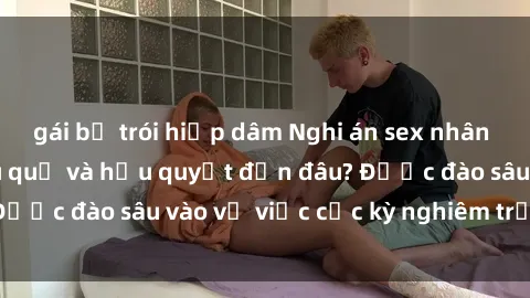 gái bị trói hiếp dâm Nghi án sex nhân viên nhà hàng: Hậu quả và hậu quyết đến đâu? Được đào sâu vào vụ việc cực kỳ nghiêm trọng này.