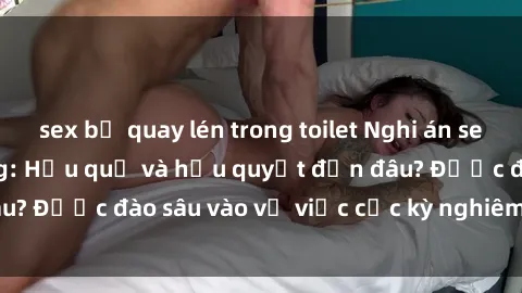 sex bị quay lén trong toilet Nghi án sex nhân viên nhà hàng: Hậu quả và hậu quyết đến đâu? Được đào sâu vào vụ việc cực kỳ nghiêm trọng này.