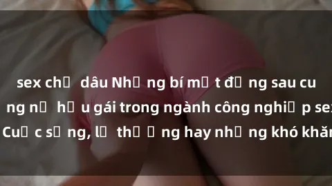 sex chị dâu Những bí mật đằng sau cuộc sống của những nữ hầu gái trong ngành công nghiệp sex: Cuộc sống, lẽ thường hay những khó khăn mà họ phải đối mặt.