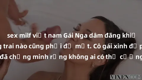 sex milf việt nam Gái Nga dâm đãng khiến tim bất cứ chàng trai nào cũng phải đỏ mặt. Cô gái xinh đẹp này đã chứng minh rằng không ai có thể cưỡng lại khi cô làm tình đắm say.