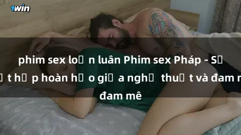 phim sex loạn luân Phim sex Pháp - Sự kết hợp hoàn hảo giữa nghệ thuật và đam mê