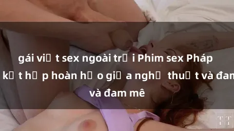 gái việt sex ngoài trời Phim sex Pháp - Sự kết hợp hoàn hảo giữa nghệ thuật và đam mê
