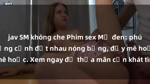 jav SM không che Phim sex Mỹ đen: phút mãnh liệt với những cảnh địt nhau nóng bỏng, đầy mê hoặc. Xem ngay để thỏa mãn cơn khát tình dục của bạn!